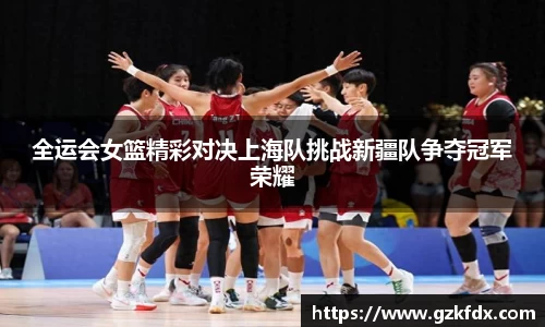 全运会女篮精彩对决上海队挑战新疆队争夺冠军荣耀